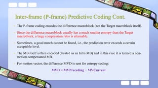 • The P-frame coding encodes the difference macroblock (not the Target macroblock itself).
• Since the difference macroblock usually has a much smaller entropy than the Target
macroblock, a large compression ratio is attainable.
• Sometimes, a good match cannot be found, i.e., the prediction error exceeds a certain
acceptable level.
• The MB itself is then encoded (treated as an Intra MB) and in this case it is termed a non-
motion compensated MB.
• For motion vector, the difference MVD is sent for entropy coding:
MVD = MVPreceding − MVCurrent
Inter-frame (P-frame) Predictive Coding Cont.
 