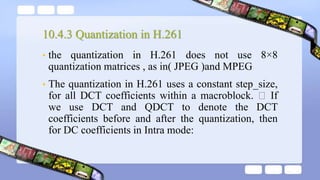 10.4.3 Quantization in H.261
• the quantization in H.261 does not use 8×8
quantization matrices , as in( JPEG )and MPEG
• The quantization in H.261 uses a constant step_size,
for all DCT coefficients within a macroblock. If
we use DCT and QDCT to denote the DCT
coefficients before and after the quantization, then
for DC coefficients in Intra mode:
 
