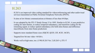H.263
• H.263 is an improved video coding standard for videoconferencing and other audiovisual
services transmitted on Public Switched Telephone Networks (PSTN).
• It aims at low bitrate communications at bitrates of less than 64 kbps.
• It was adopted by the ITU-T Study Group 15 in 1995. Similar to H.261, it uses predictive
coding for inter-frames, to reduce temporal redundancy, and transform coding for the
remaining signal, to reduce spatial redundancy (for both intra-frames and difference
macroblocks from inter-frame prediction)
• Supports more standard frame sizes (SQCIF, QCIF, CIF, 4CIF, 16CIF).
• Targeted low bit rate video <64 kb/s.
• Works well at high rates, too. (1/98) H.263 Ver. 2 (H.263+), ITU-T
 