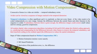 • Consecutive frames in a video are similar — temporal redundancy exists.
• Avideo can be viewed as a sequence of images stacked in the temporal dimension
• Temporal redundancy is often significant and it is exploited, so that not every frame of the video needs to be
coded independently as a new image. Instead, the difference between the current frame and other frame(s) in the
sequence is coded. If redundancy between them is great enough, the difference images could consist small values
and low entropy, good for compression.
• All modern digital video compression algorithms (including H.264 and H.265) adopt this Hybrid coding approach,
i.e., predicting and compensating for the differences between video frames to remove the temporal redundancy, and
then transform coding on the residual signal (the differences) to reduce the spatial redundancy.
• Steps of Video compression based on Motion Compensation (MC):
1. Motion Estimation (motion vector search).
2. MC-based Prediction.
3. Derivation of the prediction error, i.e., the difference.
 