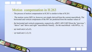 Motion compensation in H.263
• The process of motion compensation in H.263 is similar to that of H.261.
• The motion vector (MV) is, however, not simply derived from the current macroblock. The
horizontal and vertical components of the MV are predicted from the median values of
• the horizontal and vertical components, respectively, ofMV1,MV2,MV3from the “previous ”,
“above” and “above and right” macroblocks Namely , for the macroblock with MV(u , v),
• up=medi an(u1,u2,u3),
• vp=medi an(v1,v2,v3)
 