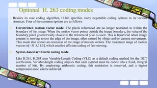 Optional H. 263 coding modes
• Besides its core coding algorithm, H.263 specifies many negotiable coding options in its various
Annexes. Four of the common options are as follows
1. Unrestricted motion vector mode. The pixels referenced are no longer restricted to within the
boundary of the image. When the motion vector points outside the image boundary, the value of the
boundary pixel geometrically closest to the referenced pixel is used. This is beneficial when image
content is moving across the edge of the image, often caused by object and/or camera movements.
This mode also allows an extension of the range of motion vectors. The maximum range of motion
vectors is[−31.5,31.5], which enables efficient coding of fast-moving.
2. Syntax-based arithmetic coding mode.
Like H.261, H.263 uses Variable-Length Coding (VLC) as a default coding method for the DCT
coefficients. Variable-length coding implies that each symbol must be coded into a fixed, integral
number of bits. By employing arithmetic coding, this restriction is removed, and a higher
compression ratio can be achieved.
 