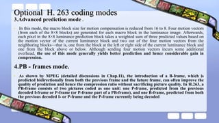 Optional H. 263 coding modes
3.Advanced prediction mode .
• In this mode, the macro block size for motion compensation is reduced from 16 to 8. Four motion vectors
(from each of the 8×8 blocks) are generated for each macro block in the luminance image. Afterwards,
each pixel in the 8×8 luminance prediction block takes a weighted sum of three predicted values based on
the motion vector of the current luminance block and two out of the four motion vectors from the
neighboring blocks—that is, one from the block at the left or right side of the current luminance block and
one from the block above or below. Although sending four motion vectors incurs some additional
overhead, the use of this mode generally yields better prediction and hence considerable gain in
compression.
4.PB - frames mode.
• As shown by MPEG (detailed discussions in Chap.11), the introduction of a B-frame, which is
predicted bidirectionally from both the previous frame and the future frame, can often improve the
quality of prediction and hence the compression ratio without sacrificing picture quality. In H.263, a
PB-frame consists of two pictures coded as one unit: one P-frame, predicted from the previous
decoded I-frame or P-frame (or P-frame part of a PB-frame), and one B-frame, predicted from both
the previous decoded I- or P-frame and the P-frame currently being decoded
 