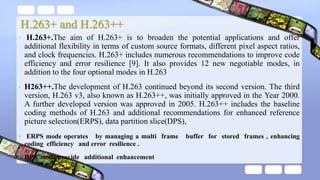 H.263+ and H.263++
• H.263+.The aim of H.263+ is to broaden the potential applications and offer
additional flexibility in terms of custom source formats, different pixel aspect ratios,
and clock frequencies. H.263+ includes numerous recommendations to improve code
efficiency and error resilience [9]. It also provides 12 new negotiable modes, in
addition to the four optional modes in H.263
• H263++.The development of H.263 continued beyond its second version. The third
version, H.263 v3, also known as H.263++, was initially approved in the Year 2000.
A further developed version was approved in 2005. H.263++ includes the baseline
coding methods of H.263 and additional recommendations for enhanced reference
picture selection(ERPS), data partition slice(DPS),
• ERPS mode operates by managing a multi frame buffer for stored frames , enhancing
coding efficiency and error resilience .
• DPS mode provide additional enhancement
 