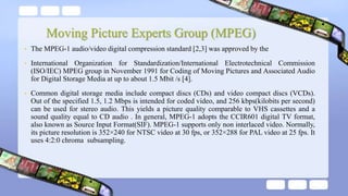 Moving Picture Experts Group (MPEG)
• The MPEG-1 audio/video digital compression standard [2,3] was approved by the
• International Organization for Standardization/International Electrotechnical Commission
(ISO/IEC) MPEG group in November 1991 for Coding of Moving Pictures and Associated Audio
for Digital Storage Media at up to about 1.5 Mbit /s [4].
• Common digital storage media include compact discs (CDs) and video compact discs (VCDs).
Out of the specified 1.5, 1.2 Mbps is intended for coded video, and 256 kbps(kilobits per second)
can be used for stereo audio. This yields a picture quality comparable to VHS cassettes and a
sound quality equal to CD audio . In general, MPEG-1 adopts the CCIR601 digital TV format,
also known as Source Input Format(SIF). MPEG-1 supports only non interlaced video. Normally,
its picture resolution is 352×240 for NTSC video at 30 fps, or 352×288 for PAL video at 25 fps. It
uses 4:2:0 chroma subsampling.
 