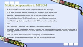 Motion compensation in MPEG-1
• As discussed in the last chapter, motion-compensation-based video encoding in
• H.261 works as follows: In motion estimation, each macroblock of the target P-frame
• is assigned a best matching macroblock from the previously coded I- or P-frame.
• This is called aprediction. The difference between the macroblock and its matching
• macroblock is theprediction error, which is sent to DCT and its subsequent encoding
• Steps
• MPEG introduces a third frame type—B-frames—and their accompanying
• bidirectional motion compensation. Figure11.2illustrates the motion-compensation-based B-frame coding idea. In
addition to the forward prediction, a backward pre-diction is also performed, in which the matching macroblock is
obtained from a
• future I- or P-frame in the video sequence. Consequently, each macroblock from a
• B-frame will specify up totwomotion vectors, one from the forward and one from
• the backward prediction.
 