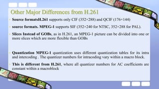 Other Major Differences from H.261
• Source formatsH.261 supports only CIF (352×288) and QCIF (176×144)
• source formats. MPEG-1 supports SIF (352×240 for NTSC, 352×288 for PAL).
• Slices Instead of GOBs, as in H.261, an MPEG-1 picture can be divided into one or
more slices which are more flexible than GOBs
• Quantization MPEG-1 quantization uses different quantization tables for its intra
and intercoding . The quantizer numbers for intracoding vary within a macro block.
• This is different from H.261, where all quantizer numbers for AC coefficients are
constant within a macroblock
 