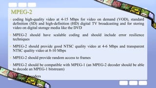 MPEG-2
• coding high-quality video at 4-15 Mbps for video on demand (VOD), standard
definition (SD) and high-definition (HD) digital TV broadcasting and for storing
video on digital storage media like the DVD
• MPEG-2 should have scalable coding and should include error resilience
techniques
• MPEG-2 should provide good NTSC quality video at 4-6 Mbps and transparent
NTSC quality video at 8-10 Mbps
• MPEG-2 should provide random access to frames
• MPEG-2 should be compatible with MPEG-1 (an MPEG-2 decoder should be able
to decode an MPEG-1 bitstream)
• low cost decoders
 