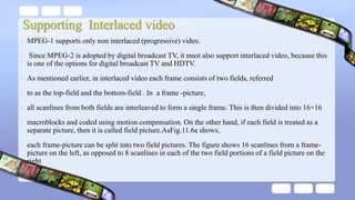 Supporting Interlaced video
• MPEG-1 supports only non interlaced (progressive) video.
• Since MPEG-2 is adopted by digital broadcast TV, it must also support interlaced video, because this
is one of the options for digital broadcast TV and HDTV.
• As mentioned earlier, in interlaced video each frame consists of two fields, referred
• to as the top-field and the bottom-field . In a frame -picture,
• all scanlines from both fields are interleaved to form a single frame. This is then divided into 16×16
• macroblocks and coded using motion compensation. On the other hand, if each field is treated as a
separate picture, then it is called field picture.AsFig.11.6a shows,
• each frame-picture can be split into two field pictures. The figure shows 16 scanlines from a frame-
picture on the left, as opposed to 8 scanlines in each of the two field portions of a field picture on the
right
 