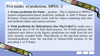 Five modes of predictions. MPEG -2
• 1. Frame prediction for frame – pictures . This is identical to MPEG-1
motion-compensation-based prediction methods in both P-frames and
B-frames. Frame prediction works well for videos containing only slow
and moderate object and camera motions.
• 2. Field prediction for field pictures (See Fig.11.6b)This mode uses a
macroblock size of 16×16 from field pictures. For P-field pictures (the
rightmost ones shown in the figure), predictions are made from the two
most recently encoded fields. Macroblocks in the top-field picture are
forward-predicted from the top-field or bottom-field pictures of the
preceding I- or P-frame.
 