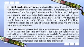 • 3. Field prediction for frame -pictures.This mode treats the top-field
and bottom-field of a frame-picture separately. Accordingly, each 16×16
macroblock from the target frame-picture is split into two 16×8 parts,
each coming from one field. Field prediction is carried out for these
16×8 parts in a manner similar to that shown in Fig.11.6b. Besides the
smaller block size, the only difference is that the bottom-field will not
be predicted from the top-field of the same frame, since we are dealing
with frame-pictures now.
• 4.16×8 MC for field pictures .Each 16×16 macroblock from the target field picture
is now split into top and bottom 16×8 halves—that is, the first eight rows and the
next eight rows. Field prediction is performed on each half. As a result, two motion
vectors will be generated for each 16×16 macroblock in the P-field picture and up to
four motion vectors for each macroblock in the B-field picture. This mode is good
for finer motion compensation when motion is rapid and irregular.
 