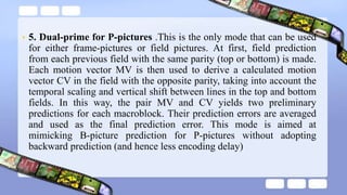• 5. Dual-prime for P-pictures .This is the only mode that can be used
for either frame-pictures or field pictures. At first, field prediction
from each previous field with the same parity (top or bottom) is made.
Each motion vector MV is then used to derive a calculated motion
vector CV in the field with the opposite parity, taking into account the
temporal scaling and vertical shift between lines in the top and bottom
fields. In this way, the pair MV and CV yields two preliminary
predictions for each macroblock. Their prediction errors are averaged
and used as the final prediction error. This mode is aimed at
mimicking B-picture prediction for P-pictures without adopting
backward prediction (and hence less encoding delay)
 