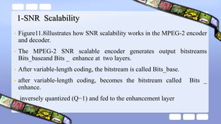 1-SNR Scalability
• Figure11.8illustrates how SNR scalability works in the MPEG-2 encoder
and decoder.
• The MPEG-2 SNR scalable encoder generates output bitstreams
Bits_baseand Bits _ enhance at two layers.
• After variable-length coding, the bitstream is called Bits_base.
• after variable-length coding, becomes the bitstream called Bits _
enhance.
• inversely quantized (Q−1) and fed to the enhancement layer
 