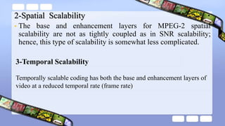 2-Spatial Scalability
• The base and enhancement layers for MPEG-2 spatial
scalability are not as tightly coupled as in SNR scalability;
hence, this type of scalability is somewhat less complicated.
Temporally scalable coding has both the base and enhancement layers of
video at a reduced temporal rate (frame rate)
3-Temporal Scalability
 