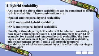 4- hybrid scalability
• Any two of the above three scalabilities can be combined to form
hybrid scalability . These combinations are:
• •Spatial and temporal hybrid scalability
• •SNR and spatial hybrid scalability
• •SNR and temporal hybrid scalability
• Usually, a three-layer hybrid coder will be adopted, consisting of
base layer, enhancement layer 1, and enhancement layer 2.For
example, for Spatial and temporal hybrid scalability, the base
layer and enhancement layer 1 will provide spatial scalability,
and enhancement layers 1 and 2 will provide temporal
scalability, in which enhancement layer 1 is effectively servingas
a base layer
 