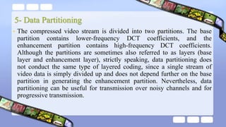 5- Data Partitioning
• The compressed video stream is divided into two partitions. The base
partition contains lower-frequency DCT coefficients, and the
enhancement partition contains high-frequency DCT coefficients.
Although the partitions are sometimes also referred to as layers (base
layer and enhancement layer), strictly speaking, data partitioning does
not conduct the same type of layered coding, since a single stream of
video data is simply divided up and does not depend further on the base
partition in generating the enhancement partition. Nevertheless, data
partitioning can be useful for transmission over noisy channels and for
progressive transmission.
 