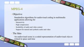MPEG-4
• Objective
◦ Standardize algorithms for audiovisual coding in multimedia
applications allowing for
• Interactivity
• High compression
• Scalability of audio and video content
• Support for natural and synthetic audio and video
• The Idea
◦ An audiovisual scene is a coded representation of audiovisual objects
related in space and time
 