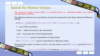 Search for Motion Vectors
• The search for motion vectors MV(u, v) as defined above is matching problem, also called a
correspondence problem.
• The difference between two macroblocks can then be measured by their Mean Absolute Difference
(MAD):
MAD(i, j) =
1
𝑁2 𝑘=0
𝑁−1
𝑙=0
𝑁−1
| 𝐶 𝑥 + 𝑘, 𝑦 + 𝑙 − 𝑅 𝑋 + 𝑖 + 𝑘, 𝑦 + 𝑗 + 𝑙 | ……(1)
N – size of the macroblock.
𝑘 and 𝑙 – indices for pixels in the macroblock.
𝑖 and j – horizontal and vertical displacements.
𝐶 𝑥 + 𝑘, 𝑦 + 𝑙 – pixels in macroblock in Target frame.
𝑅 𝑋 + 𝑖 + 𝑘, 𝑦 + 𝑗 + 𝑙 – pixels in macroblock in Reference frame.
• The goal of the search is to find a vector (i, j) as the motion vector MV = (u, v), such that MAD(i, j)
is minimum:
(u, v) = [ (i, j) | MAD(i, j) is minimum, i ∊ [−p, p], j ∊ [−p, p] ]
 