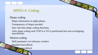 MPEG-4: Coding
• Shape coding
◦ Shape information in alpha planes
◦ Transparency of shape encoded
◦ Inter and intra shape coding functions
◦ After shape coding each VOP in a VO is partitioned into non-overlapping
macroblocks
• Motion coding
◦ Shift parameter wrt reference window
◦ Standard macroblock
◦ Contour macroblock
 