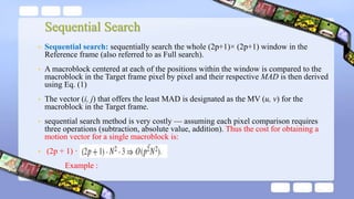 Sequential Search
• Sequential search: sequentially search the whole (2p+1)× (2p+1) window in the
Reference frame (also referred to as Full search).
• A macroblock centered at each of the positions within the window is compared to the
macroblock in the Target frame pixel by pixel and their respective MAD is then derived
using Eq. (1)
• The vector (i, j) that offers the least MAD is designated as the MV (u, v) for the
macroblock in the Target frame.
• sequential search method is very costly — assuming each pixel comparison requires
three operations (subtraction, absolute value, addition). Thus the cost for obtaining a
motion vector for a single macroblock is:
• (2p + 1) ·
• Example :
 