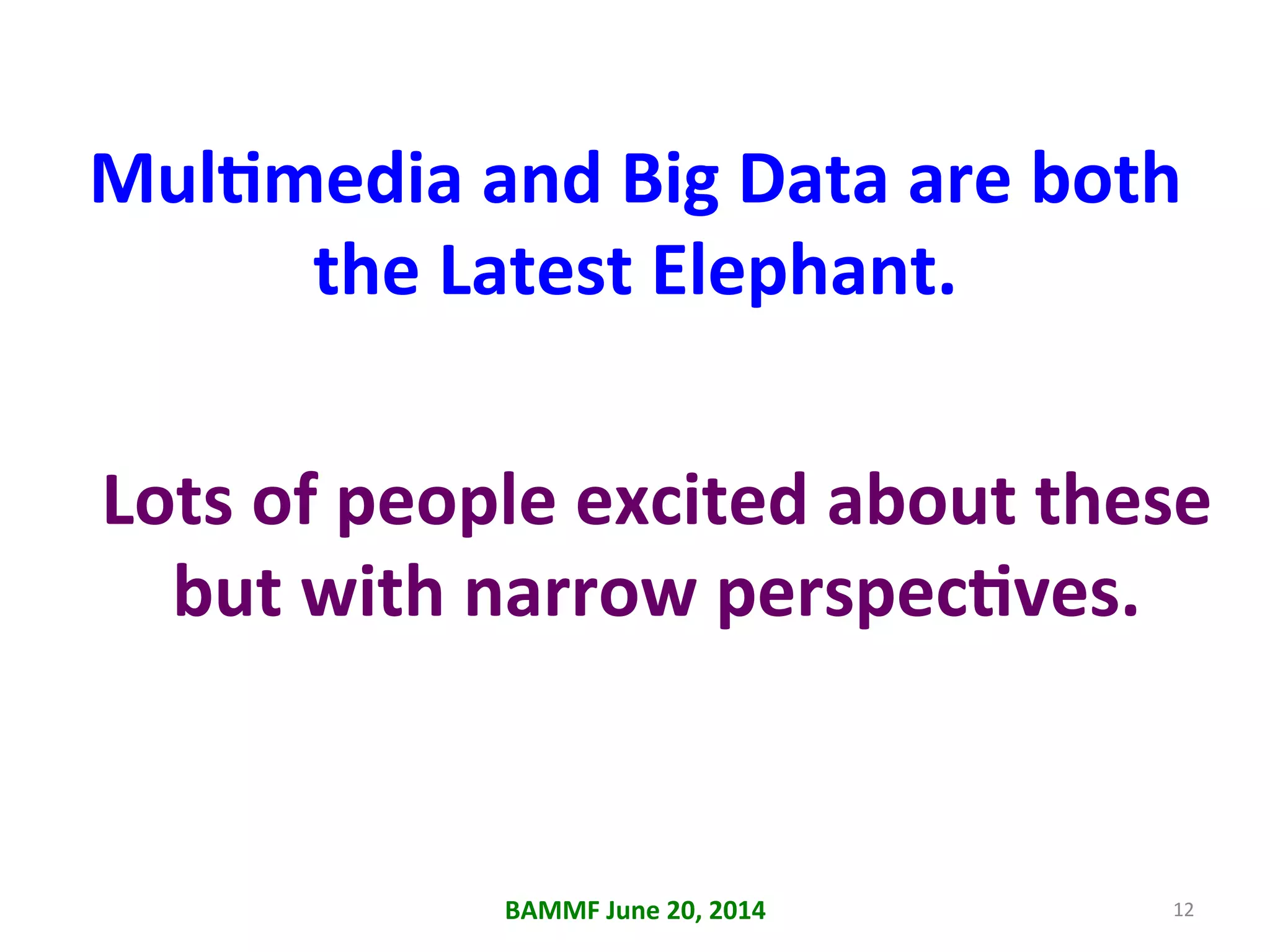 MulAmedia	
  and	
  Big	
  Data	
  are	
  both	
  
the	
  Latest	
  Elephant.	
  
	
  
BAMMF	
  June	
  20,	
  2014	
   12	
  
Lots	
  of	
  people	
  excited	
  about	
  these	
  
but	
  with	
  narrow	
  perspecAves.	
  
 