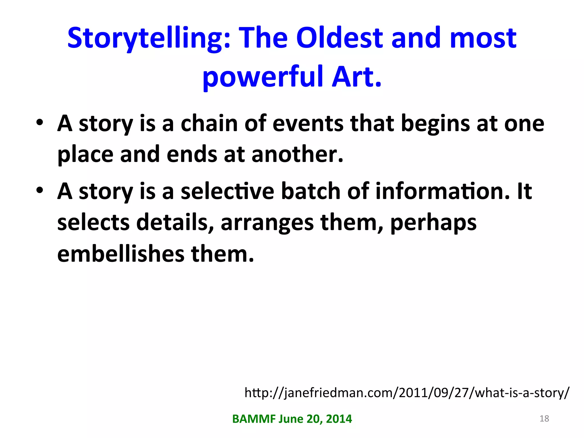 Storytelling:	
  The	
  Oldest	
  and	
  most	
  
powerful	
  Art.	
  
•  A	
  story	
  is	
  a	
  chain	
  of	
  events	
  that	
  begins	
  at	
  one	
  
place	
  and	
  ends	
  at	
  another.	
  
•  A	
  story	
  is	
  a	
  selecAve	
  batch	
  of	
  informaAon.	
  It	
  
selects	
  details,	
  arranges	
  them,	
  perhaps	
  
embellishes	
  them.	
  
BAMMF	
  June	
  20,	
  2014	
   18	
  
h6p://janefriedman.com/2011/09/27/what-­‐is-­‐a-­‐story/	
  
 