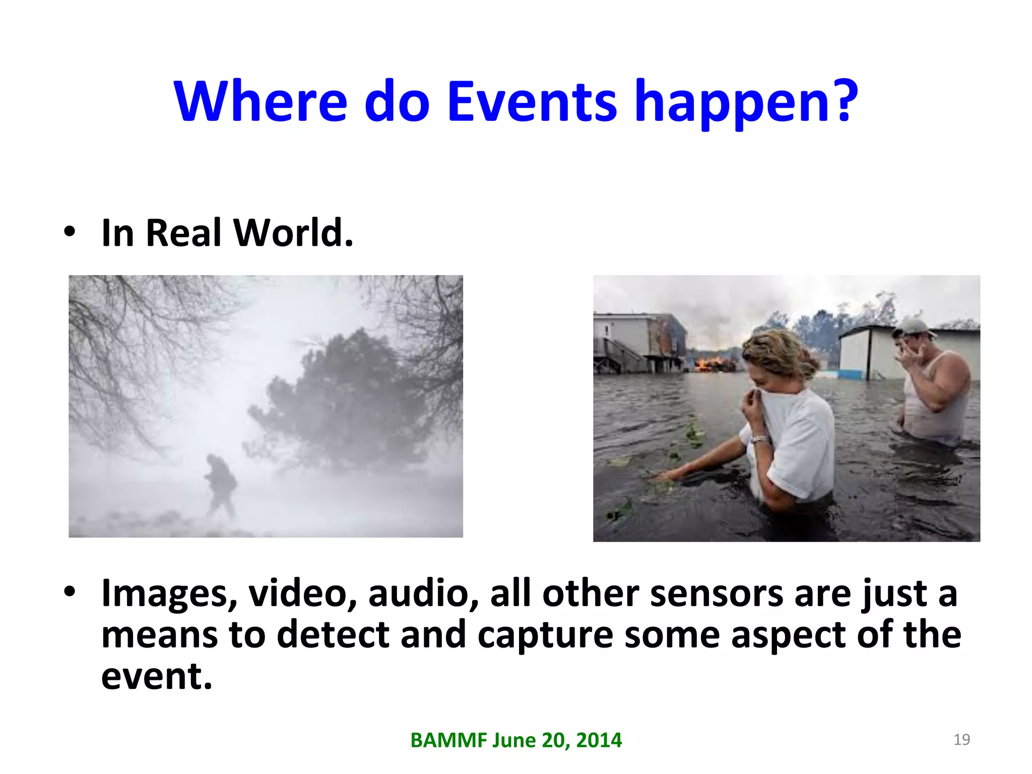 Where	
  do	
  Events	
  happen?	
  
•  In	
  Real	
  World.	
  
•  Images,	
  video,	
  audio,	
  all	
  other	
  sensors	
  are	
  just	
  a	
  
means	
  to	
  detect	
  and	
  capture	
  some	
  aspect	
  of	
  the	
  
event.	
  
BAMMF	
  June	
  20,	
  2014	
   19	
  
 