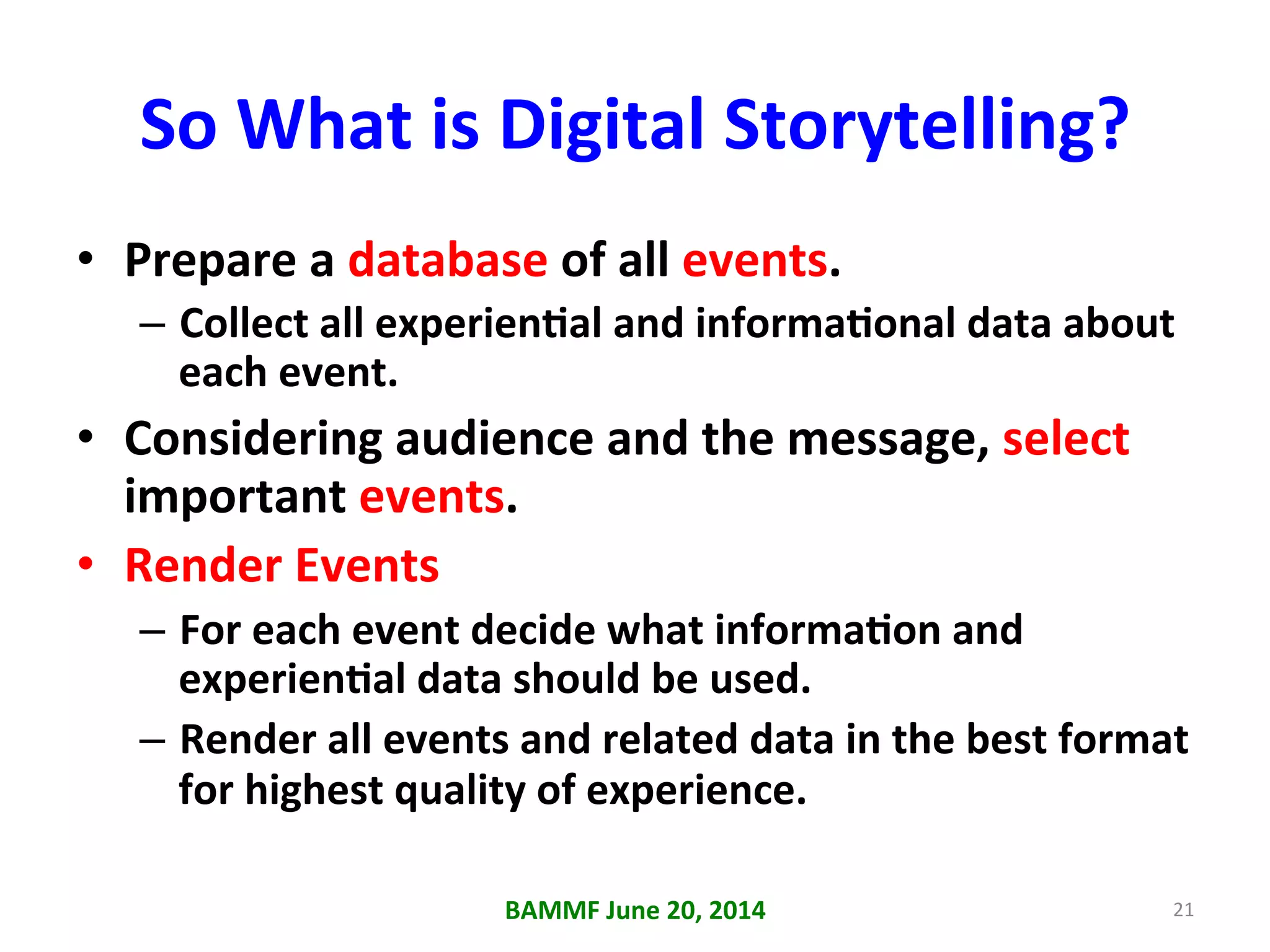So	
  What	
  is	
  Digital	
  Storytelling?	
  
•  Prepare	
  a	
  database	
  of	
  all	
  events.	
  
–  Collect	
  all	
  experienAal	
  and	
  informaAonal	
  data	
  about	
  
each	
  event.	
  
•  Considering	
  audience	
  and	
  the	
  message,	
  select	
  
important	
  events.	
  
•  Render	
  Events	
  
–  For	
  each	
  event	
  decide	
  what	
  informaAon	
  and	
  
experienAal	
  data	
  should	
  be	
  used.	
  
–  Render	
  all	
  events	
  and	
  related	
  data	
  in	
  the	
  best	
  format	
  
for	
  highest	
  quality	
  of	
  experience.	
  
BAMMF	
  June	
  20,	
  2014	
   21	
  
 