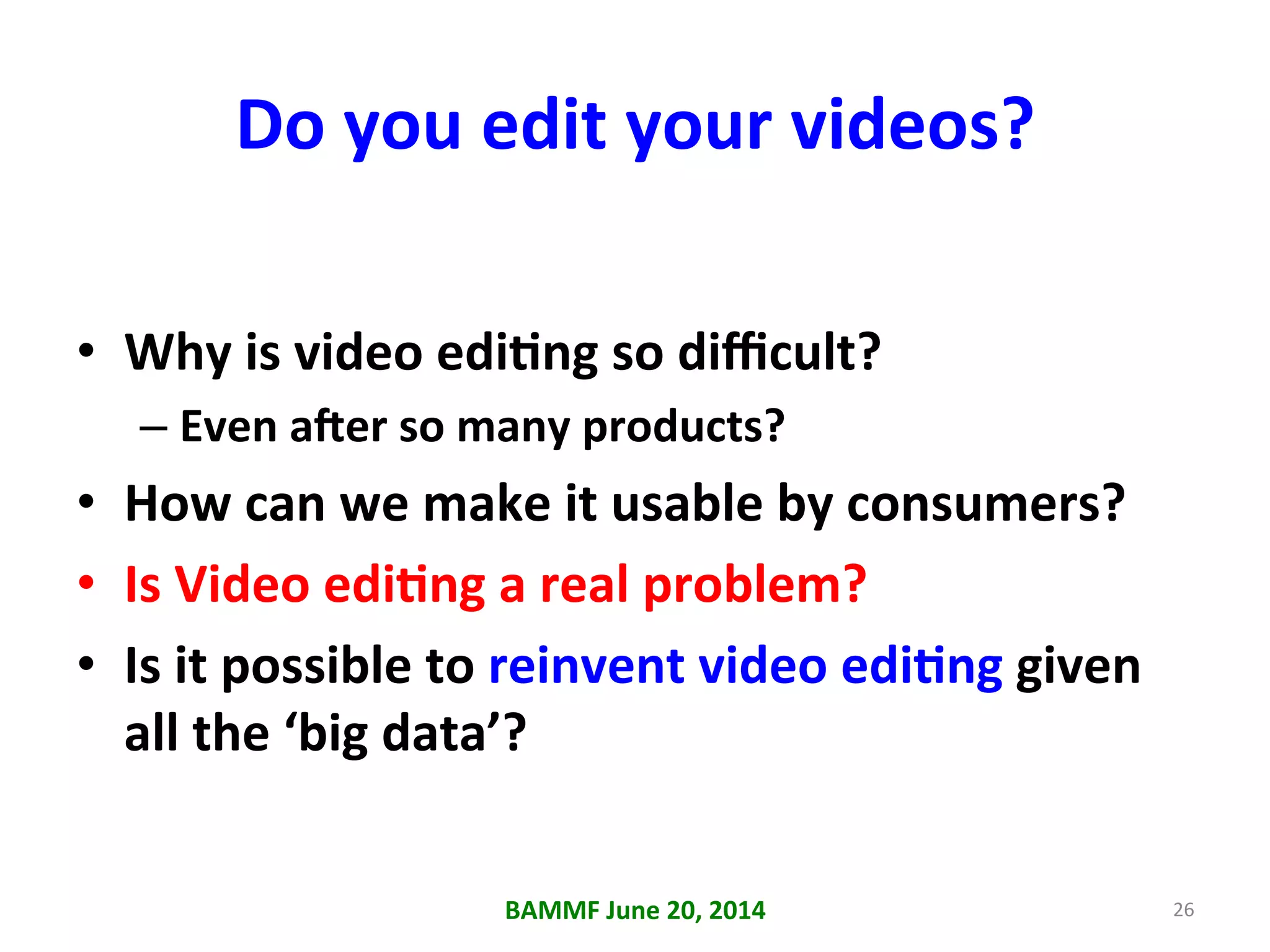 Do	
  you	
  edit	
  your	
  videos?	
  
•  Why	
  is	
  video	
  ediAng	
  so	
  diﬃcult?	
  
– Even	
  a_er	
  so	
  many	
  products?	
  
•  How	
  can	
  we	
  make	
  it	
  usable	
  by	
  consumers?	
  
•  Is	
  Video	
  ediAng	
  a	
  real	
  problem?	
  
•  Is	
  it	
  possible	
  to	
  reinvent	
  video	
  ediAng	
  given	
  
all	
  the	
  ‘big	
  data’?	
  
BAMMF	
  June	
  20,	
  2014	
   26	
  
 