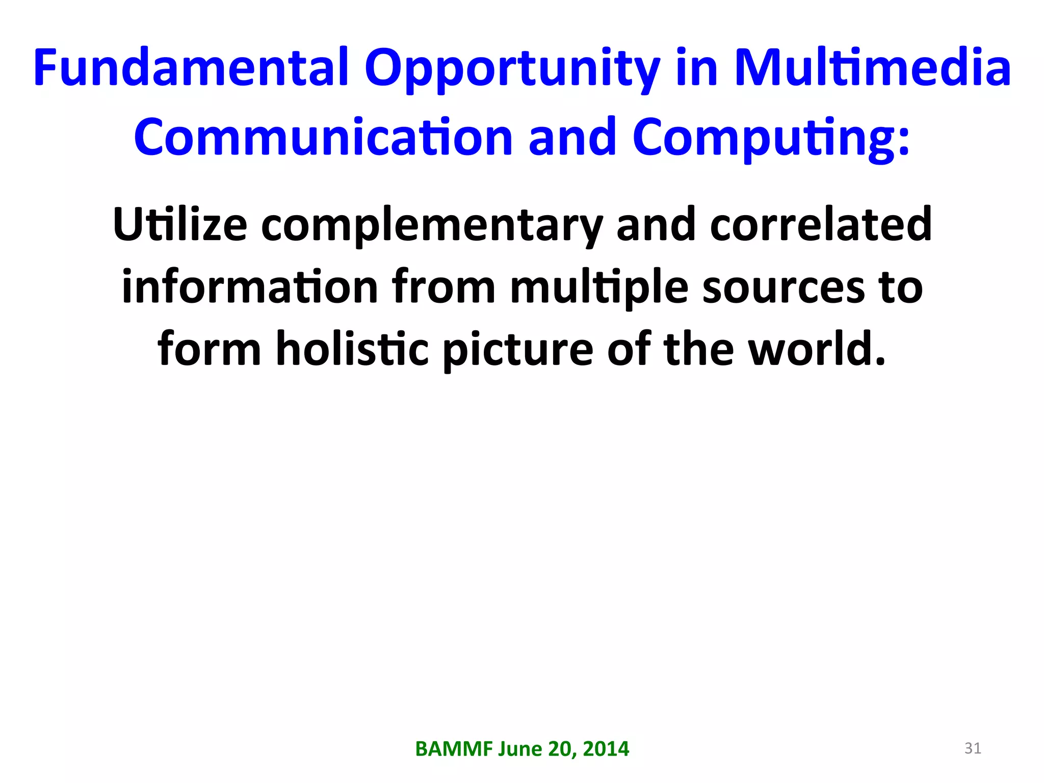Fundamental	
  Opportunity	
  in	
  MulAmedia	
  
CommunicaAon	
  and	
  CompuAng:	
  
UAlize	
  complementary	
  and	
  correlated	
  
informaAon	
  from	
  mulAple	
  sources	
  to	
  
form	
  holisAc	
  picture	
  of	
  the	
  world.	
  
BAMMF	
  June	
  20,	
  2014	
   31	
  
 