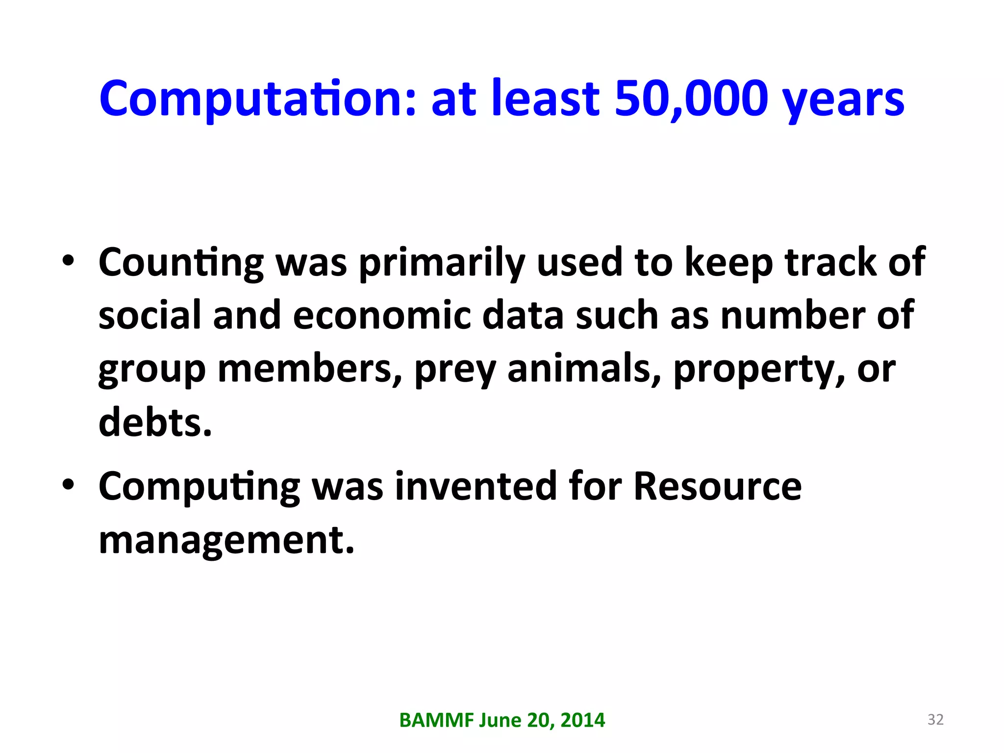 ComputaAon:	
  at	
  least	
  50,000	
  years	
  
•  CounAng	
  was	
  primarily	
  used	
  to	
  keep	
  track	
  of	
  
social	
  and	
  economic	
  data	
  such	
  as	
  number	
  of	
  
group	
  members,	
  prey	
  animals,	
  property,	
  or	
  
debts.	
  
•  CompuAng	
  was	
  invented	
  for	
  Resource	
  
management.	
  
BAMMF	
  June	
  20,	
  2014	
   32	
  
 