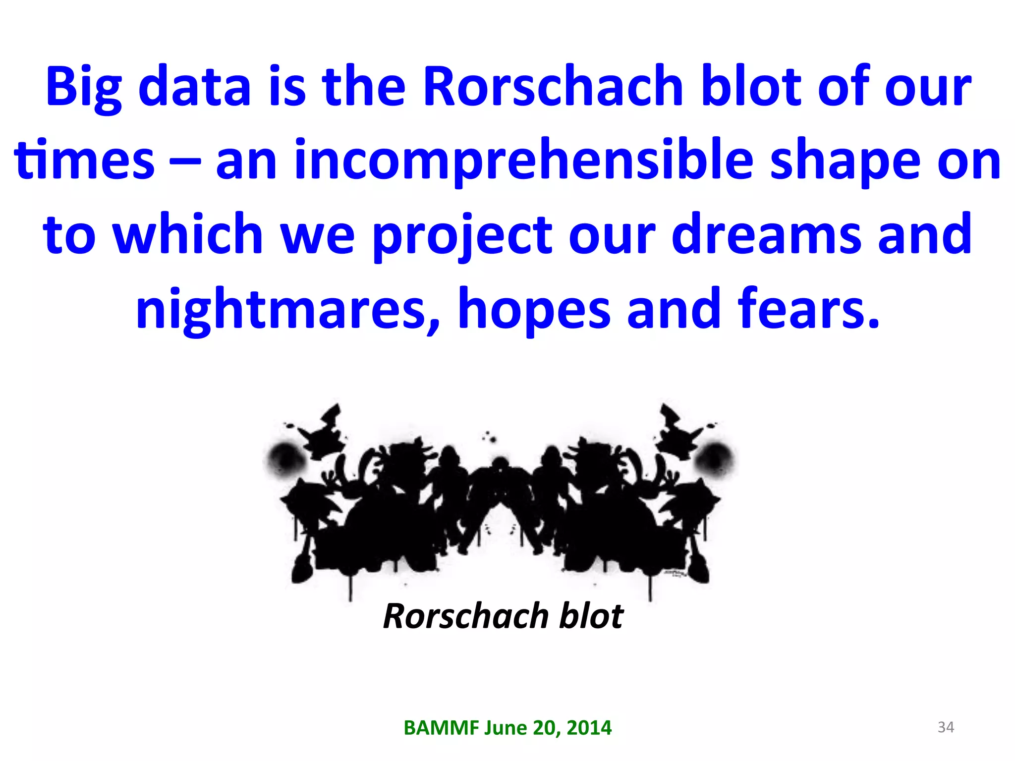 Big	
  data	
  is	
  the	
  Rorschach	
  blot	
  of	
  our	
  
Ames	
  –	
  an	
  incomprehensible	
  shape	
  on	
  
to	
  which	
  we	
  project	
  our	
  dreams	
  and	
  
nightmares,	
  hopes	
  and	
  fears.	
  
BAMMF	
  June	
  20,	
  2014	
   34	
  
Rorschach	
  blot	
  	
  
 