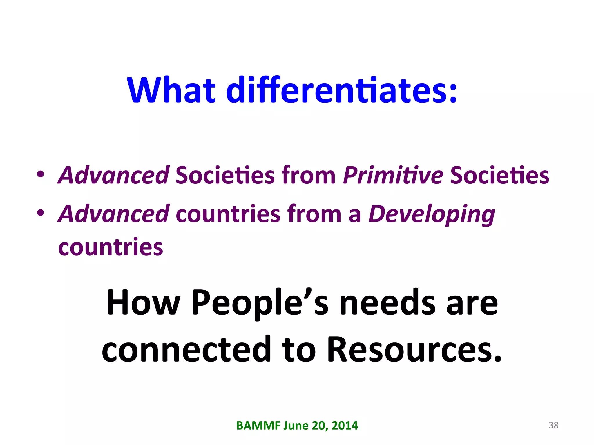 What	
  diﬀerenAates:	
  
•  Advanced	
  SocieAes	
  from	
  Primi6ve	
  SocieAes	
  
•  Advanced	
  countries	
  from	
  a	
  Developing	
  
countries	
  
38	
  BAMMF	
  June	
  20,	
  2014	
  
How	
  People’s	
  needs	
  are	
  
connected	
  to	
  Resources.	
  	
  
	
  
 