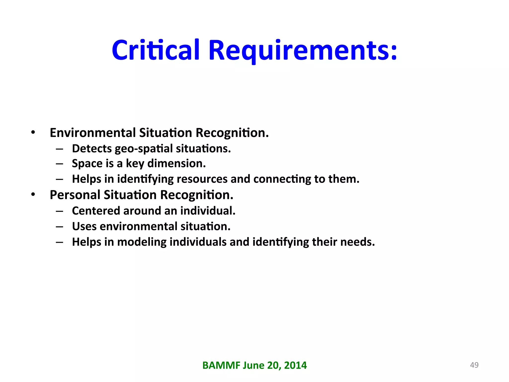 CriAcal	
  Requirements:	
  
•  Environmental	
  SituaAon	
  RecogniAon.	
  
–  Detects	
  geo-­‐spaAal	
  situaAons.	
  
–  Space	
  is	
  a	
  key	
  dimension.	
  
–  Helps	
  in	
  idenAfying	
  resources	
  and	
  connecAng	
  to	
  them.	
  
•  Personal	
  SituaAon	
  RecogniAon.	
  
–  Centered	
  around	
  an	
  individual.	
  
–  Uses	
  environmental	
  situaAon.	
  
–  Helps	
  in	
  modeling	
  individuals	
  and	
  idenAfying	
  their	
  needs.	
  
BAMMF	
  June	
  20,	
  2014	
   49	
  
 