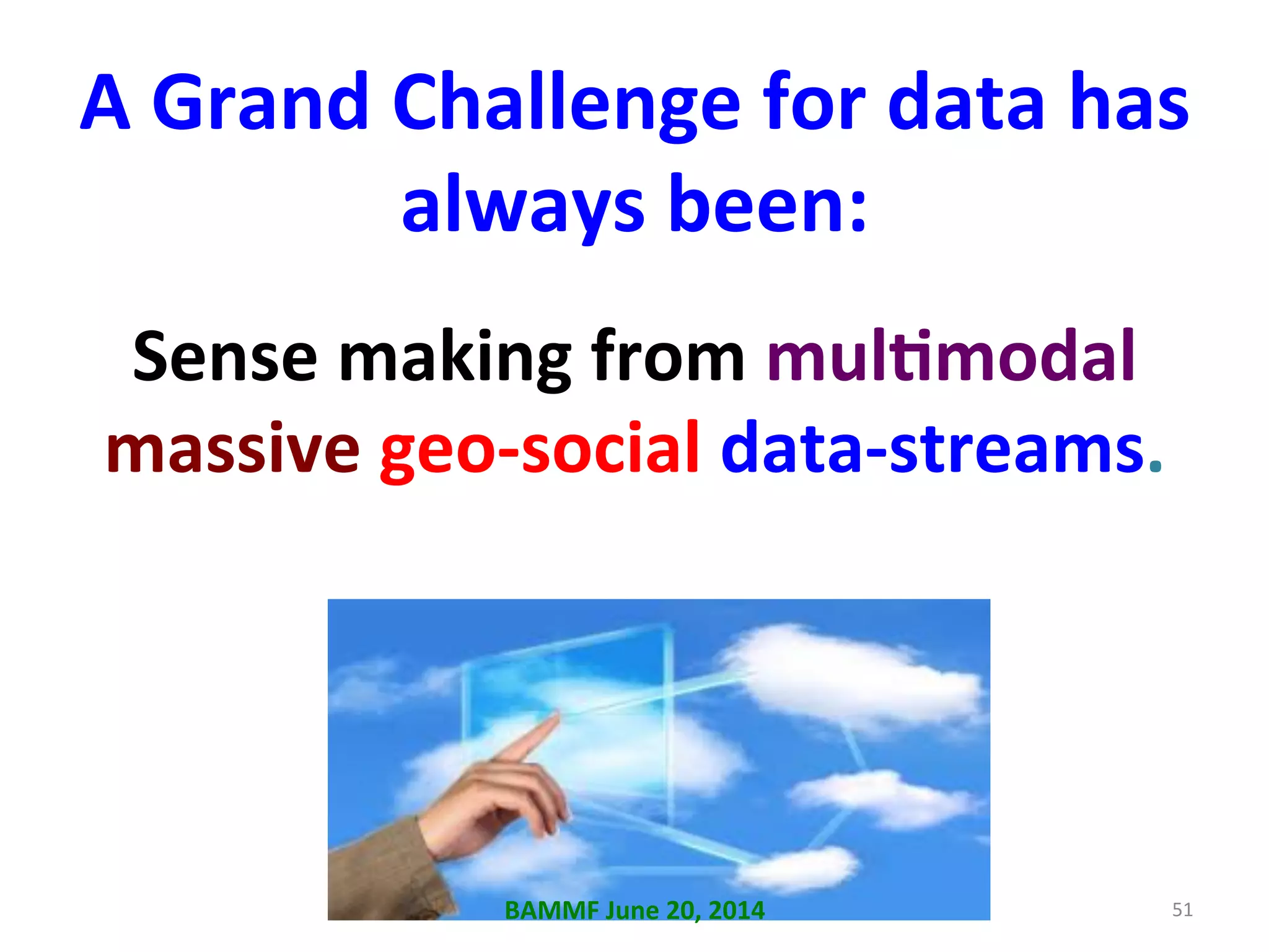 A	
  Grand	
  Challenge	
  for	
  data	
  has	
  
always	
  been:	
  
Sense	
  making	
  from	
  mulAmodal	
  
massive	
  geo-­‐social	
  data-­‐streams.	
  	
  
51	
  BAMMF	
  June	
  20,	
  2014	
  
 