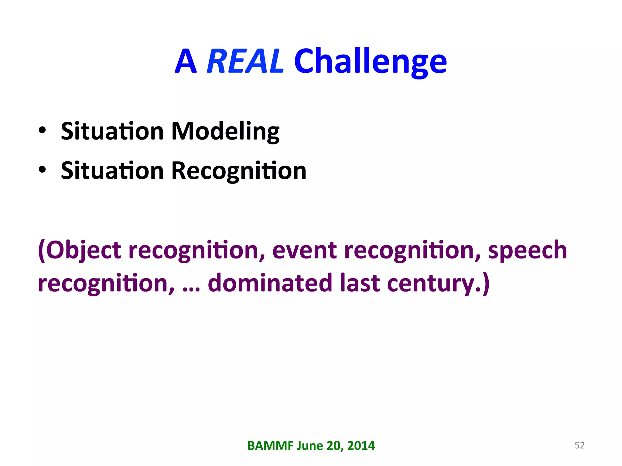 A	
  REAL	
  Challenge	
  
•  SituaAon	
  Modeling	
  
•  SituaAon	
  RecogniAon	
  
(Object	
  recogniAon,	
  event	
  recogniAon,	
  speech	
  
recogniAon,	
  …	
  dominated	
  last	
  century.)	
  
BAMMF	
  June	
  20,	
  2014	
   52	
  
 