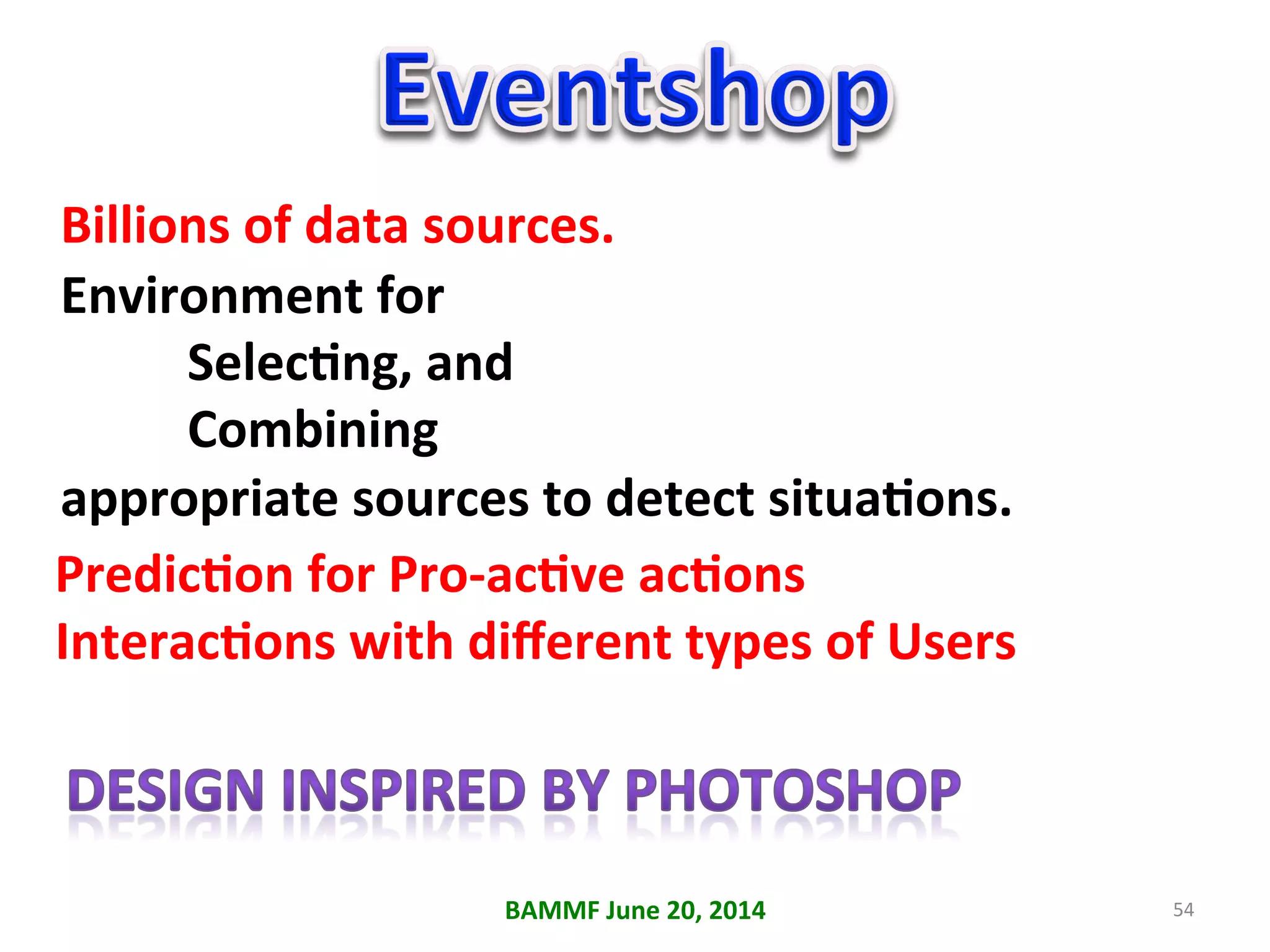 54	
  
Billions	
  of	
  data	
  sources.	
  
Environment	
  for	
  
	
  SelecAng,	
  and	
  	
  
	
  Combining	
  	
  
appropriate	
  sources	
  to	
  detect	
  situaAons.	
  
PredicAon	
  for	
  Pro-­‐acAve	
  acAons	
  
InteracAons	
  with	
  diﬀerent	
  types	
  of	
  Users	
  
	
  
BAMMF	
  June	
  20,	
  2014	
  
 