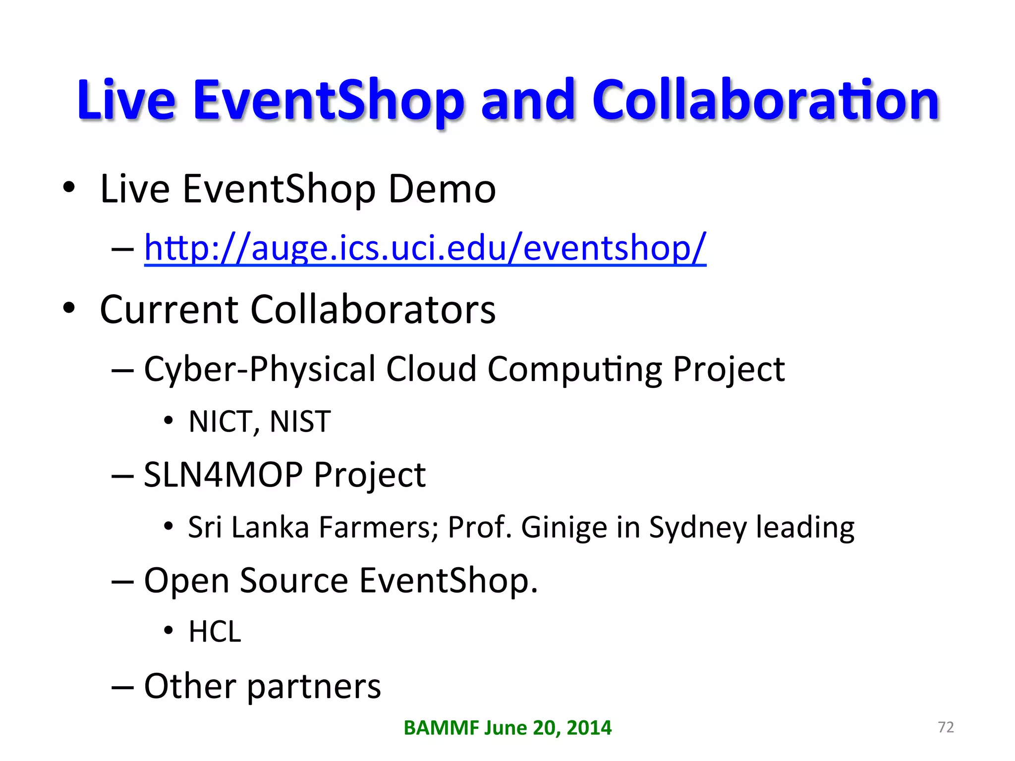 Live	
  EventShop	
  and	
  CollaboraAon	
  	
  
•  Live	
  EventShop	
  Demo	
  
– h6p://auge.ics.uci.edu/eventshop/	
  
•  Current	
  Collaborators	
  	
  
– Cyber-­‐Physical	
  Cloud	
  Compu+ng	
  Project	
  
•  NICT,	
  NIST	
  
– SLN4MOP	
  Project	
  
•  Sri	
  Lanka	
  Farmers;	
  Prof.	
  Ginige	
  in	
  Sydney	
  leading	
  
– Open	
  Source	
  EventShop.	
  
•  HCL	
  
– Other	
  partners	
  
	
   BAMMF	
  June	
  20,	
  2014	
   72	
  
 