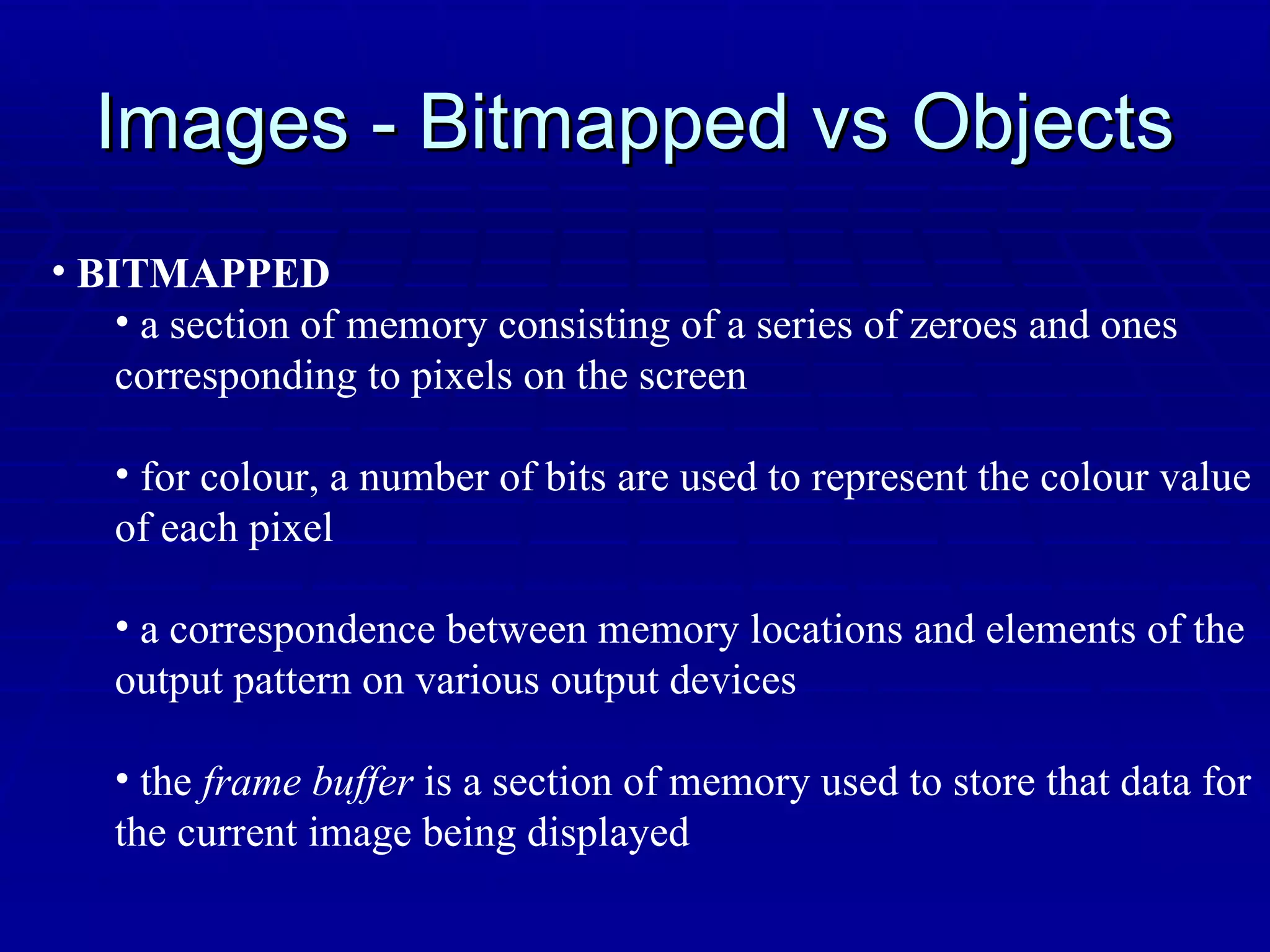 Images - Bitmapped vs Objects BITMAPPED a section of memory consisting of a series of zeroes and ones  corresponding to pixels on the screen for colour, a number of bits are used to represent the colour value  of each pixel a correspondence between memory locations and elements of the  output pattern on various output devices the  frame buffer  is a section of memory used to store that data for the current image being displayed 