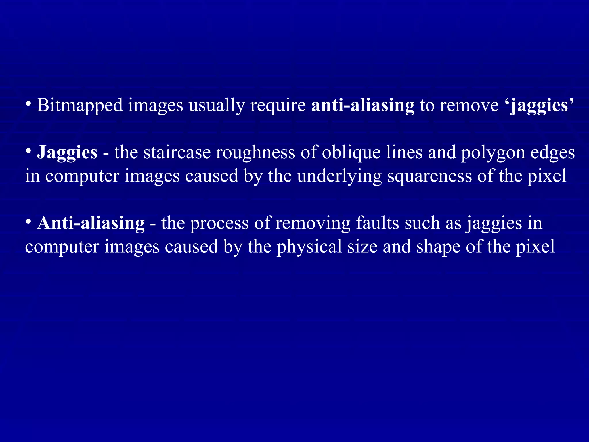Bitmapped images usually require  anti-aliasing  to remove  ‘jaggies’ Jaggies  - the staircase roughness of oblique lines and polygon edges in computer images caused by the underlying squareness of the pixel Anti-aliasing  - the process of removing faults such as jaggies in  computer images caused by the physical size and shape of the pixel 