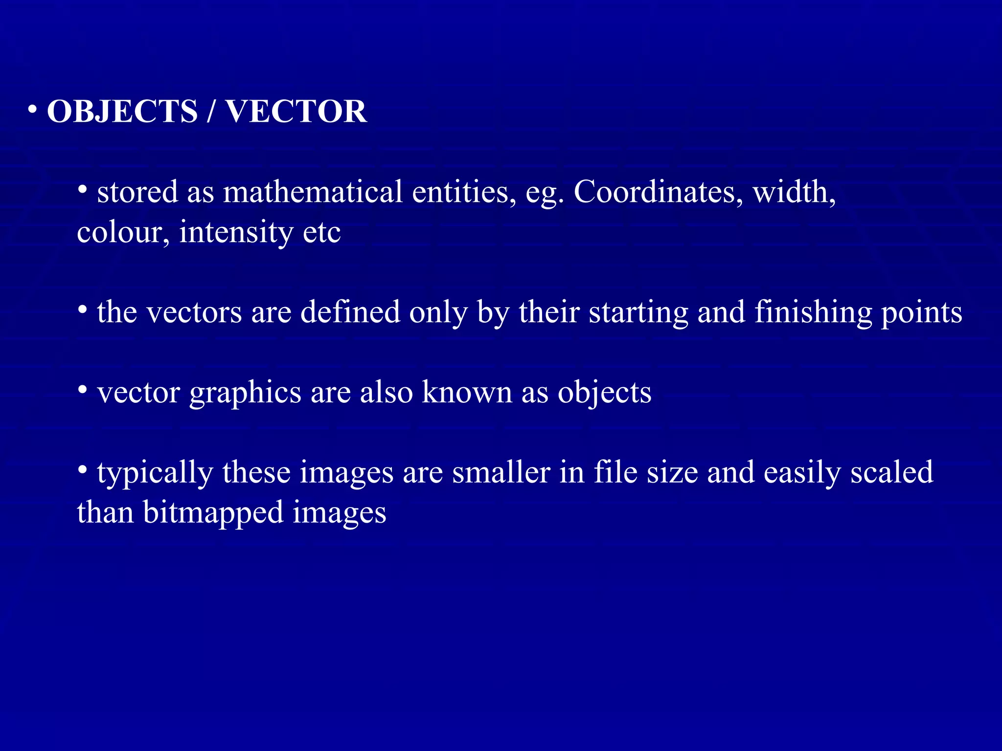 OBJECTS / VECTOR stored as mathematical entities, eg. Coordinates, width,  colour, intensity etc the vectors are defined only by their starting and finishing points vector graphics are also known as objects typically these images are smaller in file size and easily scaled than bitmapped images 