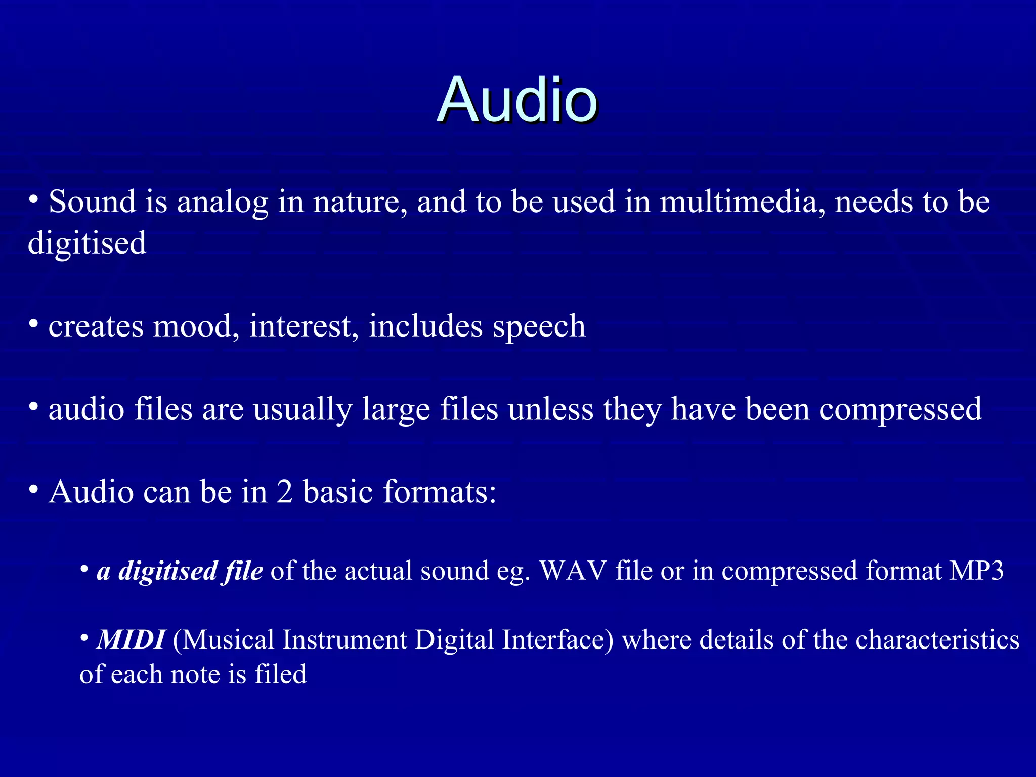 Audio Sound is analog in nature, and to be used in multimedia, needs to be digitised creates mood, interest, includes speech audio files are usually large files unless they have been compressed Audio can be in 2 basic formats: a digitised file  of the actual sound eg. WAV file or in compressed format MP3 MIDI  (Musical Instrument Digital Interface) where details of the characteristics of each note is filed 