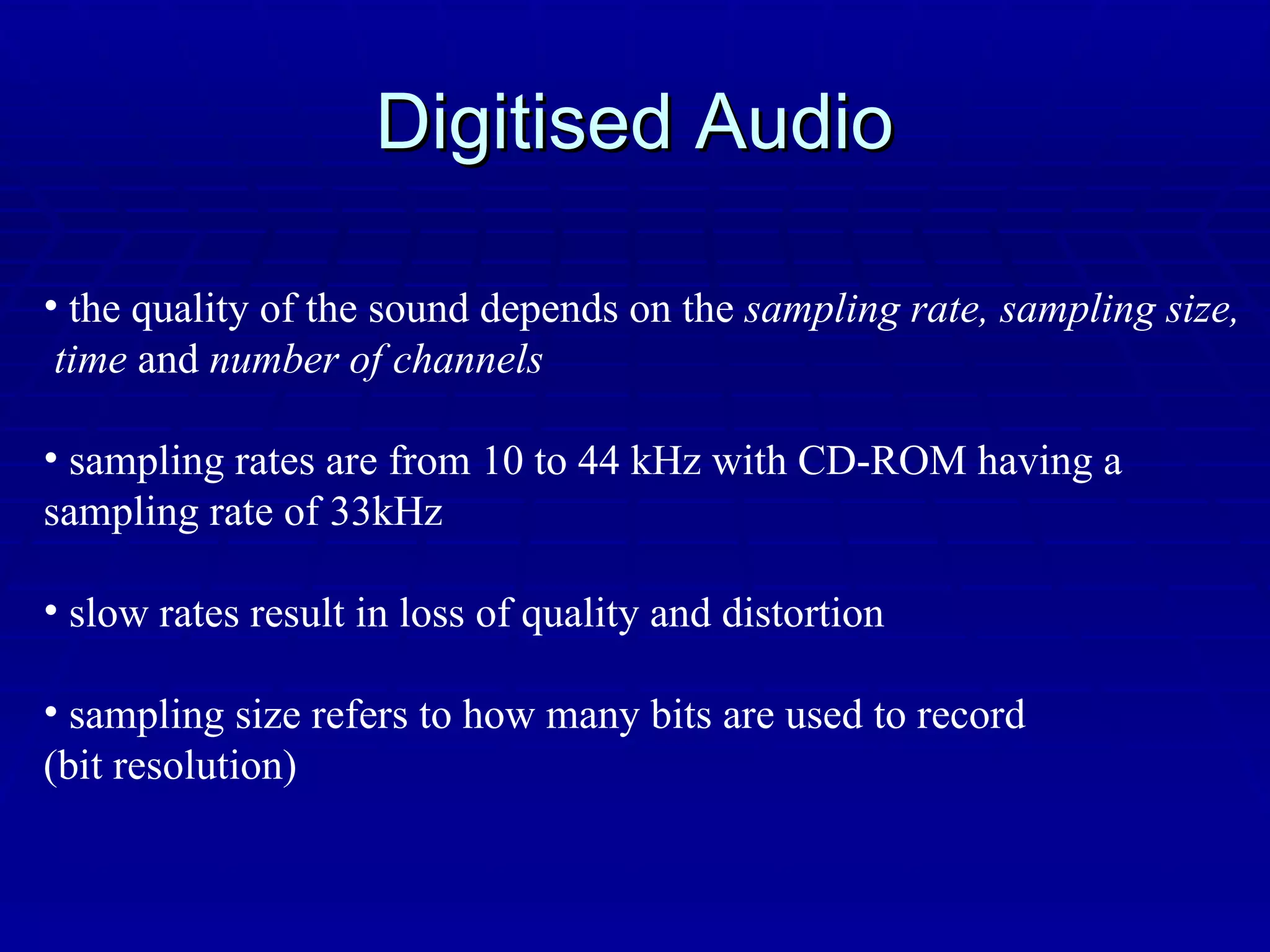 Digitised Audio the quality of the sound depends on the  sampling rate, sampling size, time  and  number of channels sampling rates are from 10 to 44 kHz with CD-ROM having a  sampling rate of 33kHz slow rates result in loss of quality and distortion sampling size refers to how many bits are used to record  (bit resolution) 