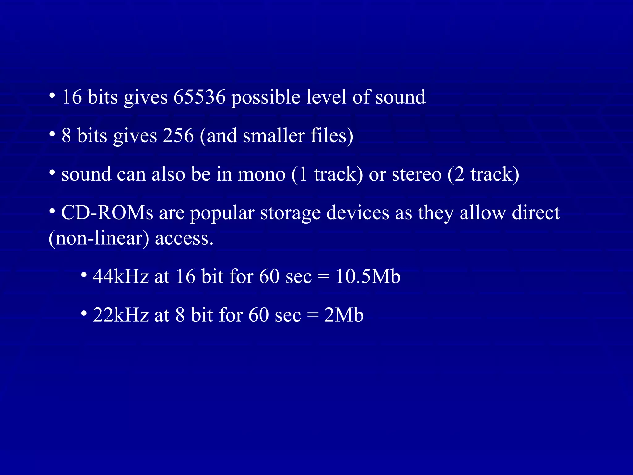 16 bits gives 65536 possible level of sound 8 bits gives 256 (and smaller files) sound can also be in mono (1 track) or stereo (2 track) CD-ROMs are popular storage devices as they allow direct (non-linear) access. 44kHz at 16 bit for 60 sec = 10.5Mb 22kHz at 8 bit for 60 sec = 2Mb 