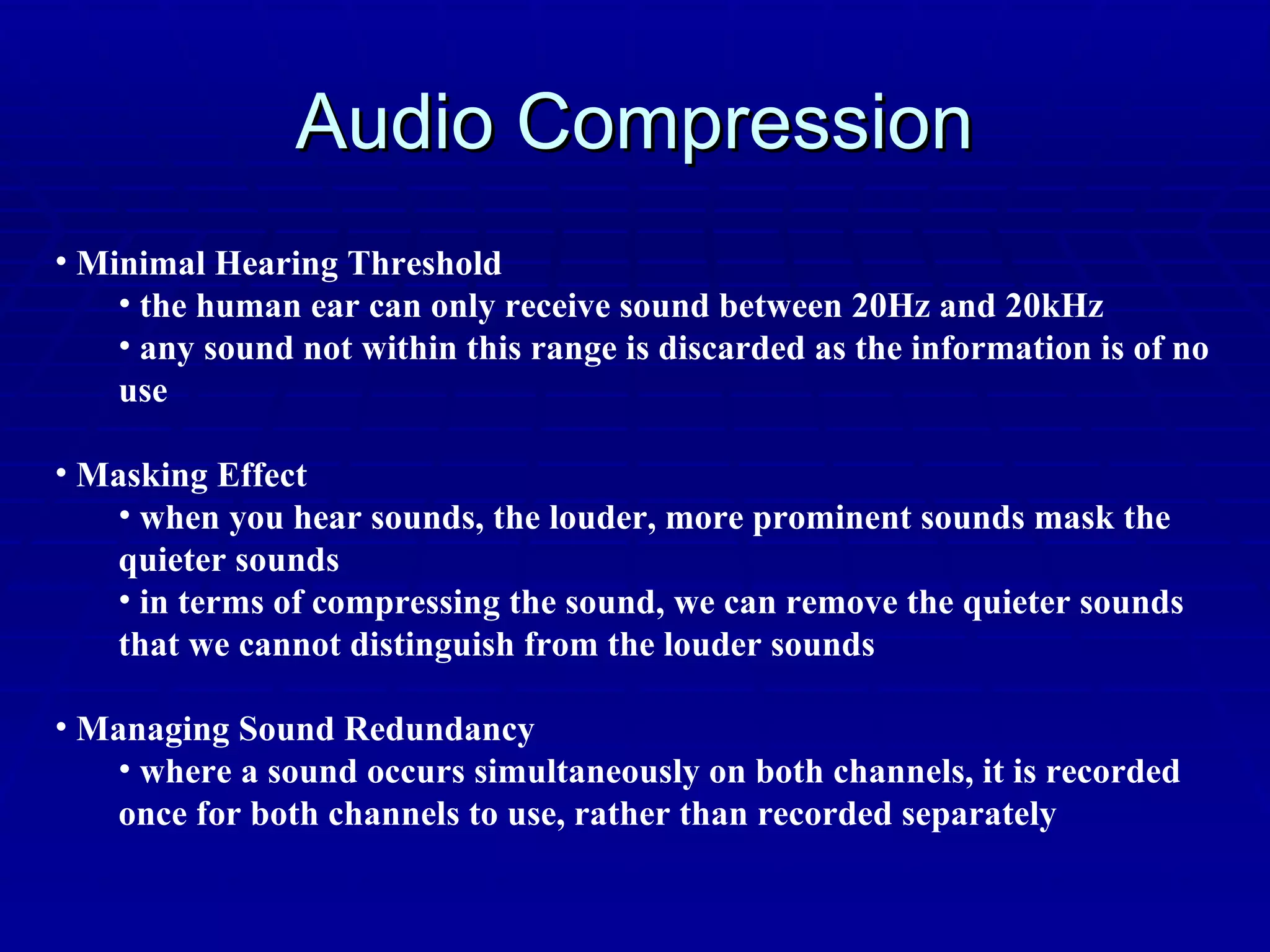 Audio Compression Minimal Hearing Threshold the human ear can only receive sound between 20Hz and 20kHz any sound not within this range is discarded as the information is of no use Masking Effect when you hear sounds, the louder, more prominent sounds mask the quieter sounds in terms of compressing the sound, we can remove the quieter sounds that we cannot distinguish from the louder sounds Managing Sound Redundancy where a sound occurs simultaneously on both channels, it is recorded once for both channels to use, rather than recorded separately 