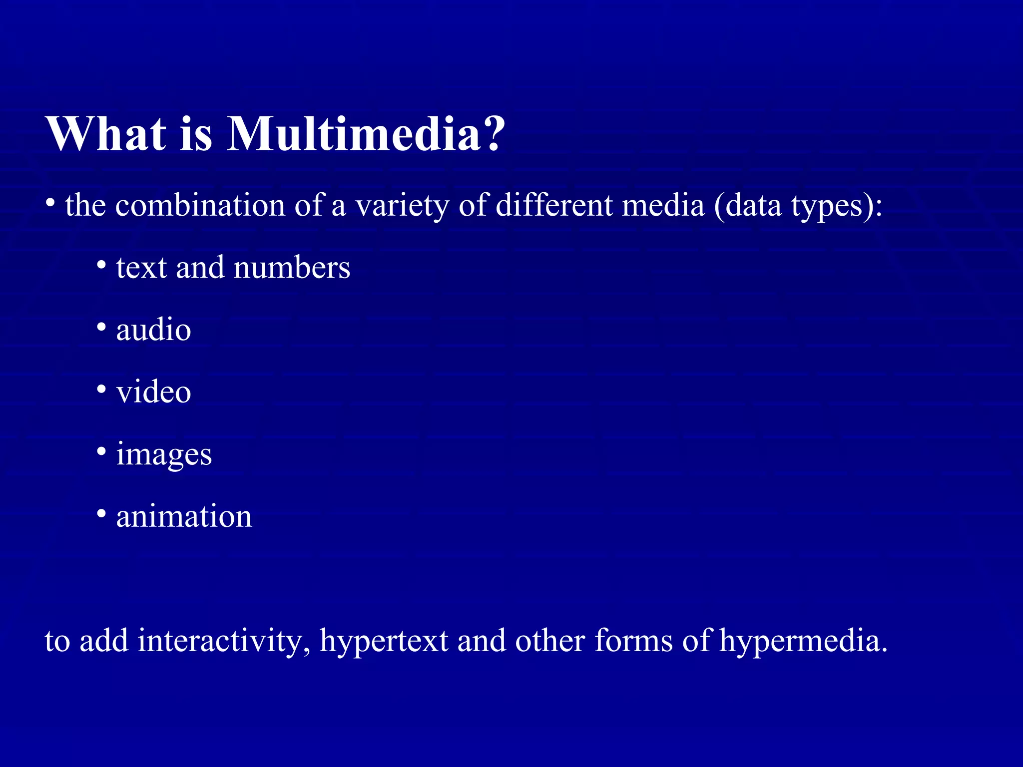 What is Multimedia? the combination of a variety of different media (data types): text and numbers audio video images  animation to add interactivity, hypertext and other forms of hypermedia. 