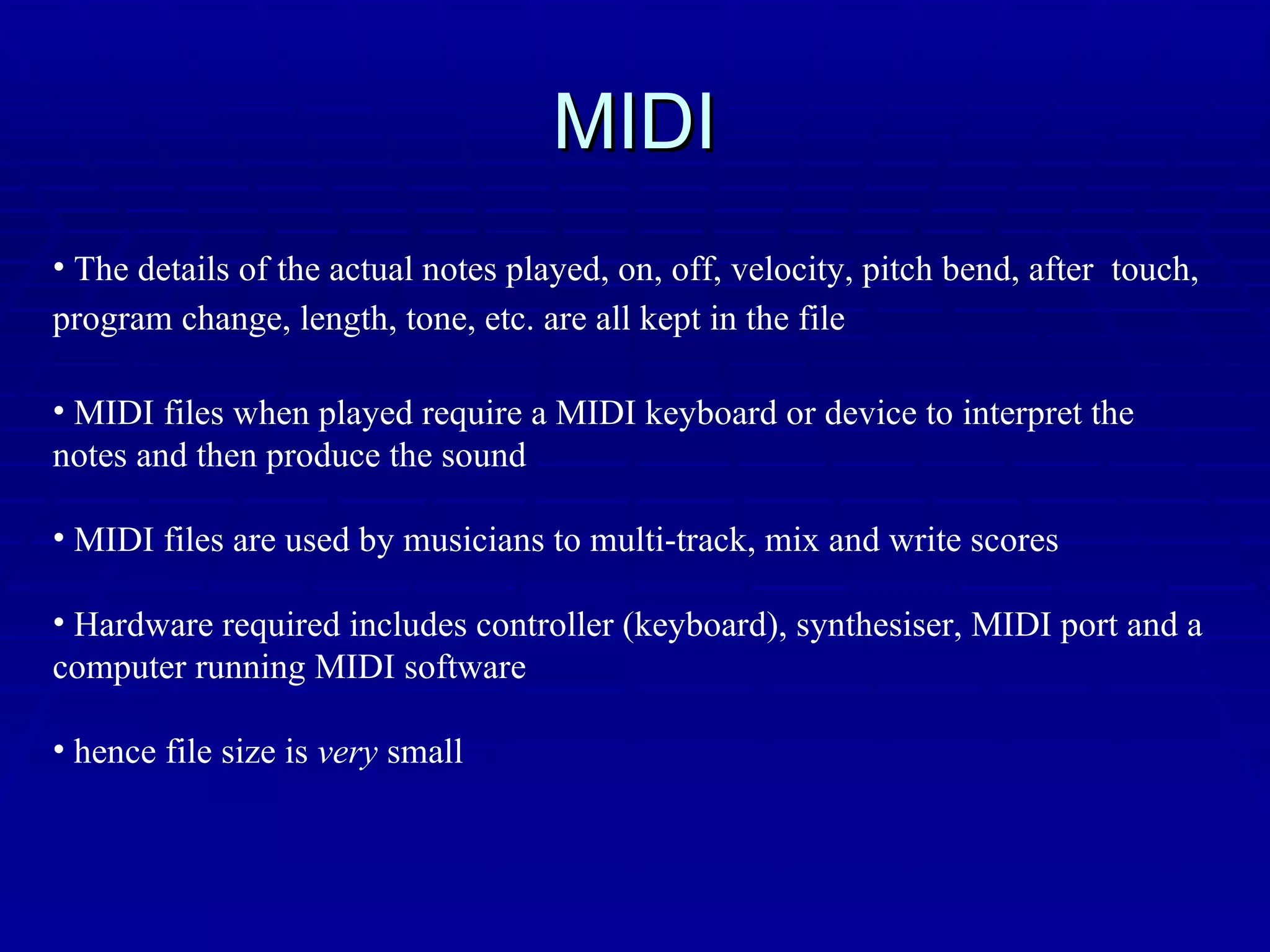 MIDI The details of the actual notes played, on, off, velocity, pitch bend, after  touch, program change, length, tone, etc. are all kept in the file   MIDI files when played require a MIDI keyboard or device to interpret the notes and then produce the sound MIDI files are used by musicians to multi-track, mix and write scores Hardware required includes controller (keyboard), synthesiser, MIDI port and a computer running MIDI software hence file size is  very  small 