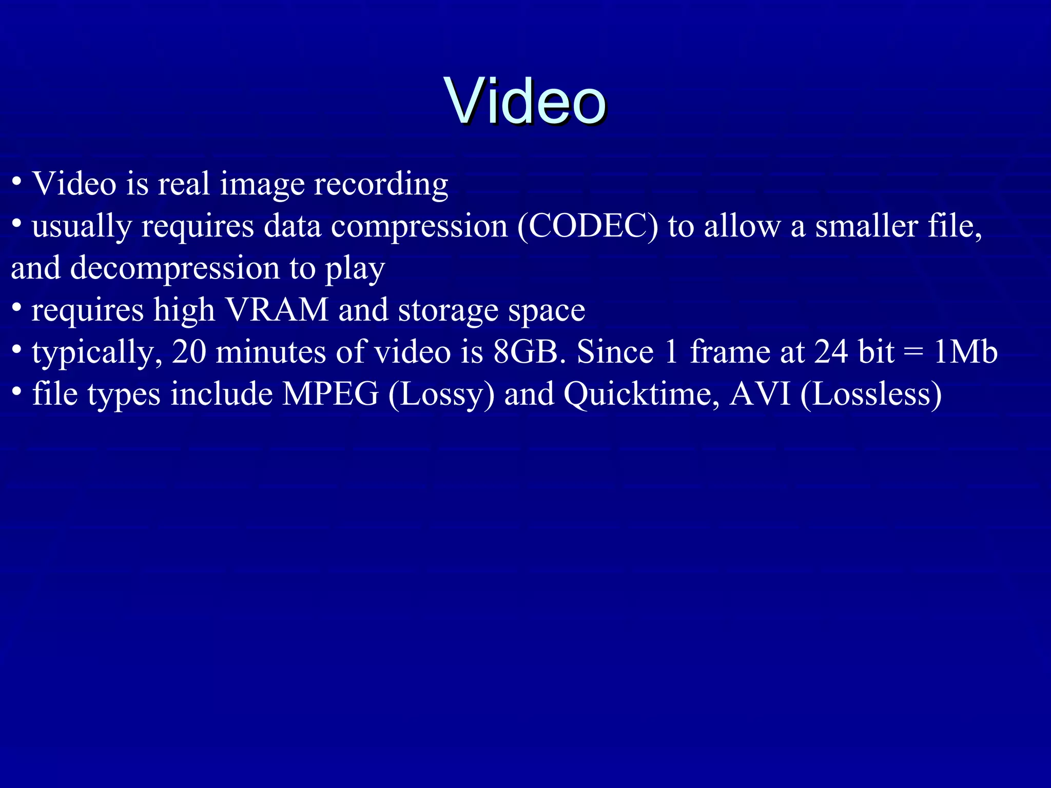 Video Video is real image recording usually requires data compression (CODEC) to allow a smaller file, and decompression to play requires high VRAM and storage space typically, 20 minutes of video is 8GB. Since 1 frame at 24 bit = 1Mb file types include MPEG (Lossy) and Quicktime, AVI (Lossless) 