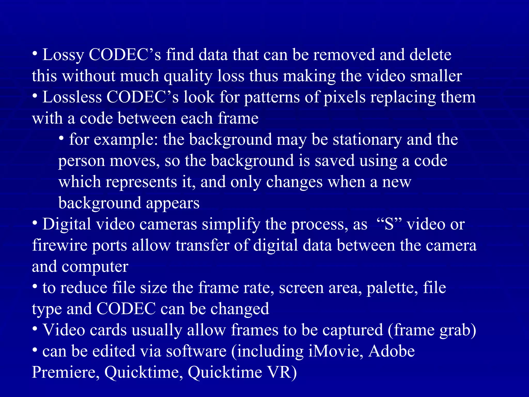 Lossy CODEC’s find data that can be removed and delete this without much quality loss thus making the video smaller Lossless CODEC’s look for patterns of pixels replacing them with a code between each frame for example: the background may be stationary and the person moves, so the background is saved using a code which represents it, and only changes when a new background appears Digital video cameras simplify the process, as  “S” video or firewire ports allow transfer of digital data between the camera and computer to reduce file size the frame rate, screen area, palette, file type and CODEC can be changed Video cards usually allow frames to be captured (frame grab) can be edited via software (including iMovie, Adobe Premiere, Quicktime, Quicktime VR) 