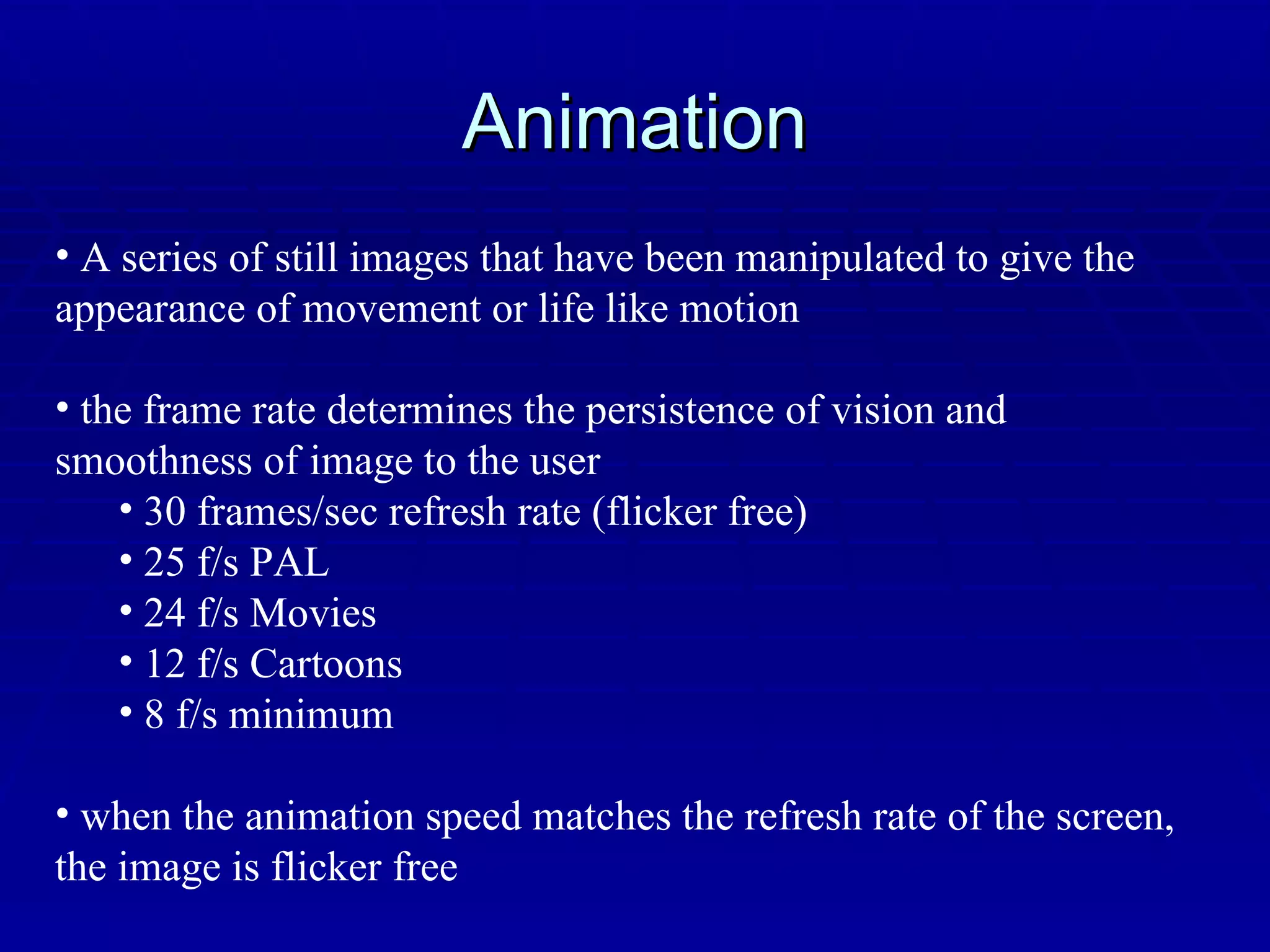Animation A series of still images that have been manipulated to give the appearance of movement or life like motion the frame rate determines the persistence of vision and smoothness of image to the user 30 frames/sec refresh rate (flicker free) 25 f/s PAL 24 f/s Movies 12 f/s Cartoons 8 f/s minimum when the animation speed matches the refresh rate of the screen, the image is flicker free 